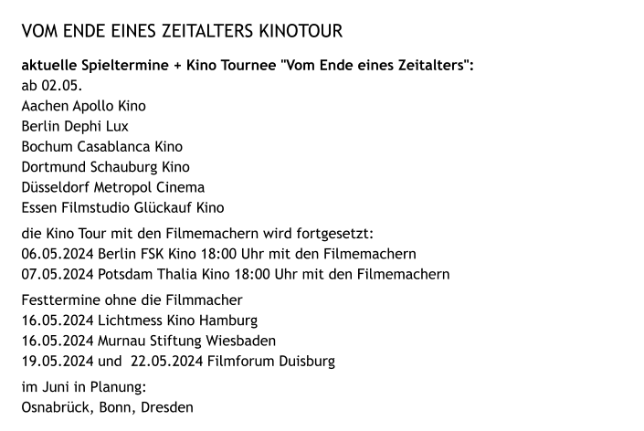 VOM ENDE EINES ZEITALTERS KINOTOUR aktuelle Spieltermine + Kino Tournee "Vom Ende eines Zeitalters": ab 02.05. Aachen Apollo Kino Berlin Dephi Lux Bochum Casablanca Kino Dortmund Schauburg Kino Düsseldorf Metropol Cinema Essen Filmstudio Glückauf Kino die Kino Tour mit den Filmemachern wird fortgesetzt: 06.05.2024 Berlin FSK Kino 18:00 Uhr mit den Filmemachern 07.05.2024 Potsdam Thalia Kino 18:00 Uhr mit den Filmemachern Festtermine ohne die Filmmacher 16.05.2024 Lichtmess Kino Hamburg 16.05.2024 Murnau Stiftung Wiesbaden 19.05.2024 und  22.05.2024 Filmforum Duisburg im Juni in Planung: Osnabrück, Bonn, Dresden